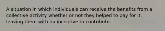 A situation in which individuals can receive the benefits from a collective activity whether or not they helped to pay for it, leaving them with no incentive to contribute.