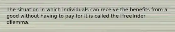 The situation in which individuals can receive the benefits from a good without having to pay for it is called the [free]rider dilemma.