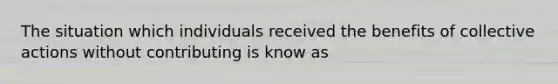 The situation which individuals received the benefits of collective actions without contributing is know as
