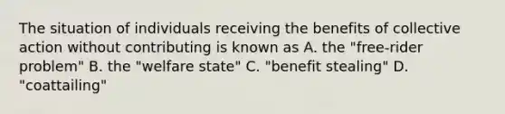 The situation of individuals receiving the benefits of collective action without contributing is known as A. the "free-rider problem" B. the "welfare state" C. "benefit stealing" D. "coattailing"