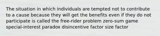 The situation in which individuals are tempted not to contribute to a cause because they will get the benefits even if they do not participate is called the free-rider problem zero-sum game special-interest paradox disincentive factor size factor