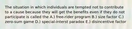 The situation in which individuals are tempted not to contribute to a cause because they will get the benefits even if they do not participate is called the A.) free-rider program B.) size factor C.) zero-sum game D.) special-interst paradox E.) disincentive factor