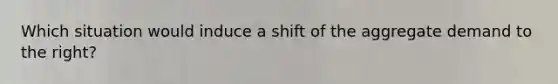 Which situation would induce a shift of the aggregate demand to the right?