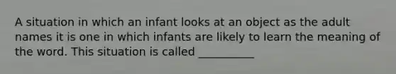 A situation in which an infant looks at an object as the adult names it is one in which infants are likely to learn the meaning of the word. This situation is called __________