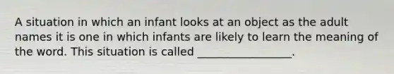 A situation in which an infant looks at an object as the adult names it is one in which infants are likely to learn the meaning of the word. This situation is called _________________.