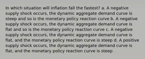 In which situation will inflation fall the fastest? a. A negative supply shock occurs, the dynamic aggregate demand curve is steep and so is the <a href='https://www.questionai.com/knowledge/kEE0G7Llsx-monetary-policy' class='anchor-knowledge'>monetary policy</a> reaction curve b. A negative supply shock occurs, the dynamic aggregate demand curve is flat and so is the monetary policy reaction curve c. A negative supply shock occurs, the dynamic aggregate demand curve is flat, and the monetary policy reaction curve is steep d. A positive supply shock occurs, the dynamic aggregate demand curve is flat, and the monetary policy reaction curve is steep