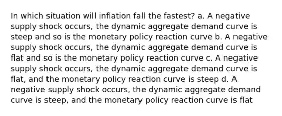 In which situation will inflation fall the fastest? a. A negative supply shock occurs, the dynamic aggregate demand curve is steep and so is the monetary policy reaction curve b. A negative supply shock occurs, the dynamic aggregate demand curve is flat and so is the monetary policy reaction curve c. A negative supply shock occurs, the dynamic aggregate demand curve is flat, and the monetary policy reaction curve is steep d. A negative supply shock occurs, the dynamic aggregate demand curve is steep, and the monetary policy reaction curve is flat