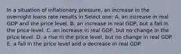 In a situation of inflationary pressure, an increase in the overnight loans rate results in Select one: A. an increase in real GDP and the price level. B. an increase in real GDP, but a fall in the price level. C. an increase in real GDP, but no change in the price level. D. a rise in the price level, but no change in real GDP. E. a fall in the price level and a decrease in real GDP.