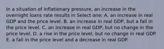 In a situation of inflationary pressure, an increase in the overnight loans rate results in Select one: A. an increase in real GDP and the price level. B. an increase in real GDP, but a fall in the price level. C. an increase in real GDP, but no change in the price level. D. a rise in the price level, but no change in real GDP. E. a fall in the price level and a decrease in real GDP.