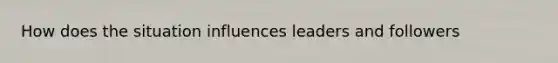 How does the situation influences leaders and followers