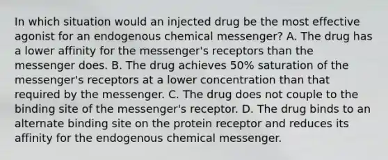 In which situation would an injected drug be the most effective agonist for an endogenous chemical messenger? A. The drug has a lower affinity for the messenger's receptors than the messenger does. B. The drug achieves 50% saturation of the messenger's receptors at a lower concentration than that required by the messenger. C. The drug does not couple to the binding site of the messenger's receptor. D. The drug binds to an alternate binding site on the protein receptor and reduces its affinity for the endogenous chemical messenger.