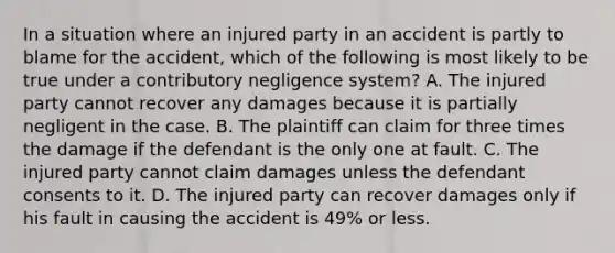 In a situation where an injured party in an accident is partly to blame for the accident, which of the following is most likely to be true under a contributory negligence system? A. The injured party cannot recover any damages because it is partially negligent in the case. B. The plaintiff can claim for three times the damage if the defendant is the only one at fault. C. The injured party cannot claim damages unless the defendant consents to it. D. The injured party can recover damages only if his fault in causing the accident is 49% or less.