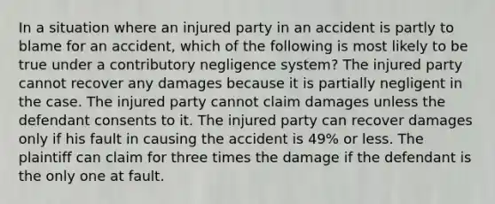 In a situation where an injured party in an accident is partly to blame for an accident, which of the following is most likely to be true under a contributory negligence system? The injured party cannot recover any damages because it is partially negligent in the case. The injured party cannot claim damages unless the defendant consents to it. The injured party can recover damages only if his fault in causing the accident is 49% or less. The plaintiff can claim for three times the damage if the defendant is the only one at fault.