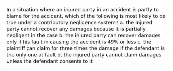 In a situation where an injured party in an accident is partly to blame for the accident, which of the following is most likely to be true under a contributory negligence system? a. the injured party cannot recover any damages because it is partially negligent in the case b. the injured party can recover damages only if his fault in causing the accident is 49% or less c. the plaintiff can claim for three times the damage if the defendant is the only one at fault d. the injured party cannot claim damages unless the defendant consents to it