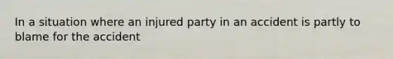 In a situation where an injured party in an accident is partly to blame for the accident