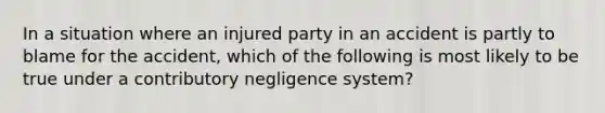 In a situation where an injured party in an accident is partly to blame for the accident, which of the following is most likely to be true under a contributory negligence system?