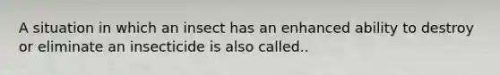 A situation in which an insect has an enhanced ability to destroy or eliminate an insecticide is also called..