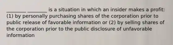 ________ ________ is a situation in which an insider makes a profit: (1) by personally purchasing shares of the corporation prior to public release of favorable information or (2) by selling shares of the corporation prior to the public disclosure of unfavorable information