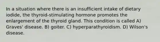 In a situation where there is an insufficient intake of dietary iodide, the thyroid-stimulating hormone promotes the enlargement of the thyroid gland. This condition is called A) Graves' disease. B) goiter. C) hyperparathyroidism. D) Wilson's disease.