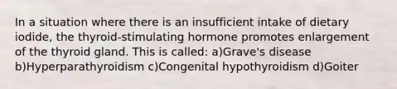 In a situation where there is an insufficient intake of dietary iodide, the thyroid-stimulating hormone promotes enlargement of the thyroid gland. This is called: a)Grave's disease b)Hyperparathyroidism c)Congenital hypothyroidism d)Goiter