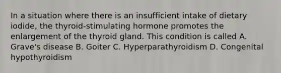 In a situation where there is an insufficient intake of dietary iodide, the thyroid-stimulating hormone promotes the enlargement of the thyroid gland. This condition is called A. Grave's disease B. Goiter C. Hyperparathyroidism D. Congenital hypothyroidism