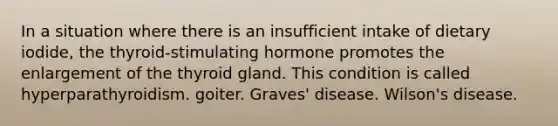 In a situation where there is an insufficient intake of dietary iodide, the thyroid-stimulating hormone promotes the enlargement of the thyroid gland. This condition is called hyperparathyroidism. goiter. Graves' disease. Wilson's disease.