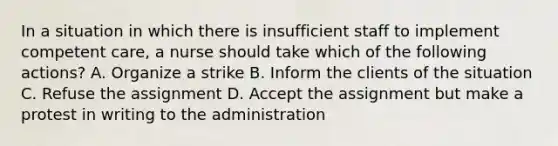 In a situation in which there is insufficient staff to implement competent care, a nurse should take which of the following actions? A. Organize a strike B. Inform the clients of the situation C. Refuse the assignment D. Accept the assignment but make a protest in writing to the administration