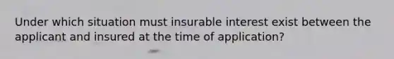 Under which situation must insurable interest exist between the applicant and insured at the time of application?