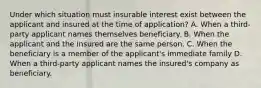 Under which situation must insurable interest exist between the applicant and insured at the time of application? A. When a third-party applicant names themselves beneficiary. B. When the applicant and the insured are the same person. C. When the beneficiary is a member of the applicant's immediate family D. When a third-party applicant names the insured's company as beneficiary.