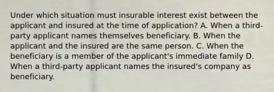 Under which situation must insurable interest exist between the applicant and insured at the time of application? A. When a third-party applicant names themselves beneficiary. B. When the applicant and the insured are the same person. C. When the beneficiary is a member of the applicant's immediate family D. When a third-party applicant names the insured's company as beneficiary.