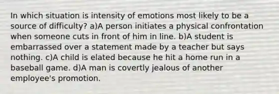 In which situation is intensity of emotions most likely to be a source of difficulty? a)A person initiates a physical confrontation when someone cuts in front of him in line. b)A student is embarrassed over a statement made by a teacher but says nothing. c)A child is elated because he hit a home run in a baseball game. d)A man is covertly jealous of another employee's promotion.