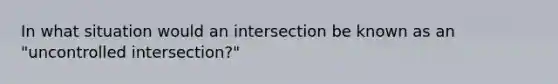 In what situation would an intersection be known as an "uncontrolled intersection?"