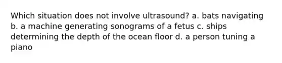 Which situation does not involve ultrasound? a. bats navigating b. a machine generating sonograms of a fetus c. ships determining the depth of the ocean floor d. a person tuning a piano