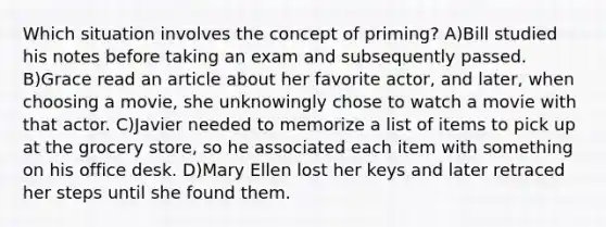 Which situation involves the concept of priming? A)Bill studied his notes before taking an exam and subsequently passed. B)Grace read an article about her favorite actor, and later, when choosing a movie, she unknowingly chose to watch a movie with that actor. C)Javier needed to memorize a list of items to pick up at the grocery store, so he associated each item with something on his office desk. D)Mary Ellen lost her keys and later retraced her steps until she found them.