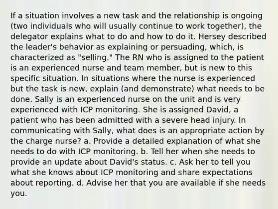 If a situation involves a new task and the relationship is ongoing (two individuals who will usually continue to work together), the delegator explains what to do and how to do it. Hersey described the leader's behavior as explaining or persuading, which, is characterized as "selling." The RN who is assigned to the patient is an experienced nurse and team member, but is new to this specific situation. In situations where the nurse is experienced but the task is new, explain (and demonstrate) what needs to be done. Sally is an experienced nurse on the unit and is very experienced with ICP monitoring. She is assigned David, a patient who has been admitted with a severe head injury. In communicating with Sally, what does is an appropriate action by the charge nurse? a. Provide a detailed explanation of what she needs to do with ICP monitoring. b. Tell her when she needs to provide an update about David's status. c. Ask her to tell you what she knows about ICP monitoring and share expectations about reporting. d. Advise her that you are available if she needs you.