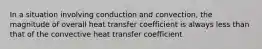 In a situation involving conduction and convection, the magnitude of overall heat transfer coefficient is always less than that of the convective heat transfer coefficient