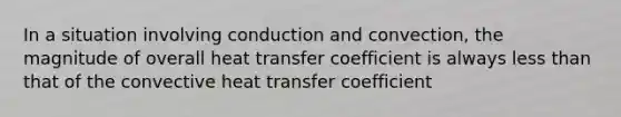 In a situation involving conduction and convection, the magnitude of overall heat transfer coefficient is always less than that of the convective heat transfer coefficient