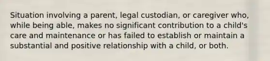 Situation involving a parent, legal custodian, or caregiver who, while being able, makes no significant contribution to a child's care and maintenance or has failed to establish or maintain a substantial and positive relationship with a child, or both.