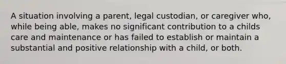 A situation involving a parent, legal custodian, or caregiver who, while being able, makes no significant contribution to a childs care and maintenance or has failed to establish or maintain a substantial and positive relationship with a child, or both.