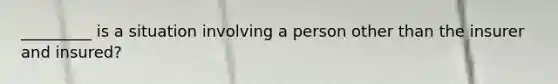 _________ is a situation involving a person other than the insurer and insured?