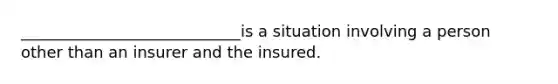 ____________________________is a situation involving a person other than an insurer and the insured.