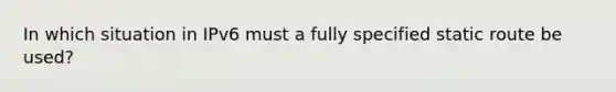 In which situation in IPv6 must a fully specified static route be used?