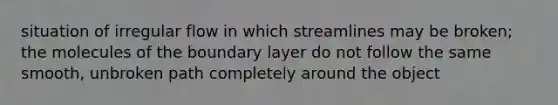 situation of irregular flow in which streamlines may be broken; the molecules of the boundary layer do not follow the same smooth, unbroken path completely around the object