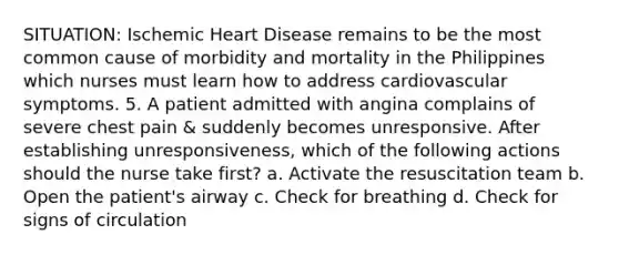 SITUATION: Ischemic Heart Disease remains to be the most common cause of morbidity and mortality in the Philippines which nurses must learn how to address cardiovascular symptoms. 5. A patient admitted with angina complains of severe chest pain & suddenly becomes unresponsive. After establishing unresponsiveness, which of the following actions should the nurse take first? a. Activate the resuscitation team b. Open the patient's airway c. Check for breathing d. Check for signs of circulation