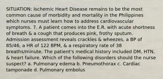 SITUATION: Ischemic Heart Disease remains to be the most common cause of morbidity and mortality in the Philippines which nurses must learn how to address cardiovascular symptoms. 7. A patient comes into the E.R. with acute shortness of breath & a cough that produces pink, frothy sputum. Admission assessment reveals crackles & wheezes, a BP of 85/46, a HR of 122 BPM, & a respiratory rate of 38 breaths/minute. The patient's medical history included DM, HTN, & heart failure. Which of the following disorders should the nurse suspect? a. Pulmonary edema b. Pneumothorax c. Cardiac tamponade d. Pulmonary embolus