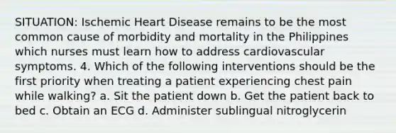 SITUATION: Ischemic Heart Disease remains to be the most common cause of morbidity and mortality in the Philippines which nurses must learn how to address cardiovascular symptoms. 4. Which of the following interventions should be the first priority when treating a patient experiencing chest pain while walking? a. Sit the patient down b. Get the patient back to bed c. Obtain an ECG d. Administer sublingual nitroglycerin