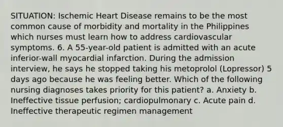 SITUATION: Ischemic Heart Disease remains to be the most common cause of morbidity and mortality in the Philippines which nurses must learn how to address cardiovascular symptoms. 6. A 55-year-old patient is admitted with an acute inferior-wall myocardial infarction. During the admission interview, he says he stopped taking his metoprolol (Lopressor) 5 days ago because he was feeling better. Which of the following nursing diagnoses takes priority for this patient? a. Anxiety b. Ineffective tissue perfusion; cardiopulmonary c. Acute pain d. Ineffective therapeutic regimen management