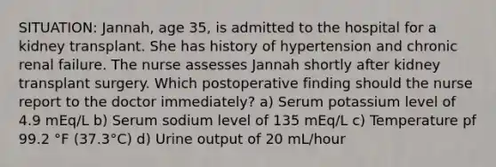 SITUATION: Jannah, age 35, is admitted to the hospital for a kidney transplant. She has history of hypertension and chronic renal failure. The nurse assesses Jannah shortly after kidney transplant surgery. Which postoperative finding should the nurse report to the doctor immediately? a) Serum potassium level of 4.9 mEq/L b) Serum sodium level of 135 mEq/L c) Temperature pf 99.2 °F (37.3°C) d) Urine output of 20 mL/hour