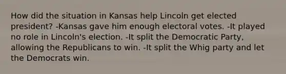 How did the situation in Kansas help Lincoln get elected president? -Kansas gave him enough electoral votes. -It played no role in Lincoln's election. -It split the Democratic Party, allowing the Republicans to win. -It split the Whig party and let the Democrats win.