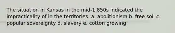 The situation in Kansas in the mid-1 850s indicated the impracticality of in the territories. a. abolitionism b. free soil c. popular sovereignty d. slavery e. cotton growing